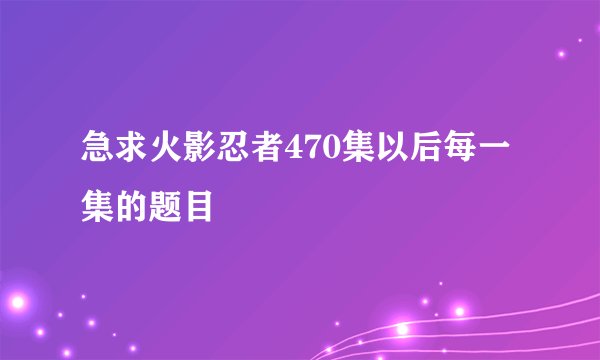 急求火影忍者470集以后每一集的题目