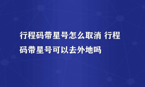 行程码带星号怎么取消 行程码带星号可以去外地吗