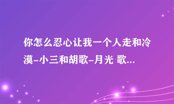 你怎么忍心让我一个人走和冷漠-小三和胡歌-月光 歌曲的歌词,好心的网友谢谢了！