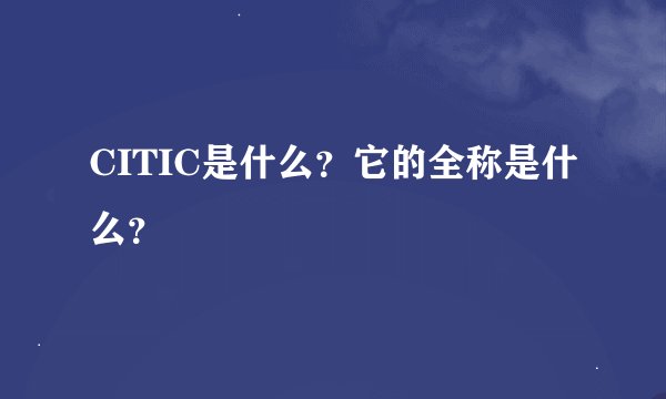 CITIC是什么？它的全称是什么？