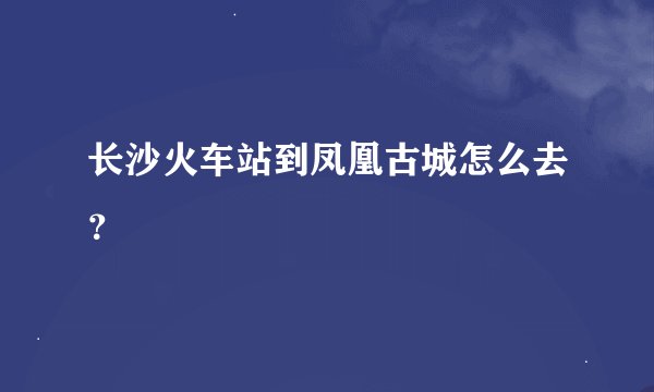 长沙火车站到凤凰古城怎么去？