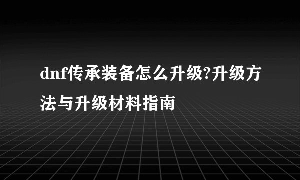 dnf传承装备怎么升级?升级方法与升级材料指南