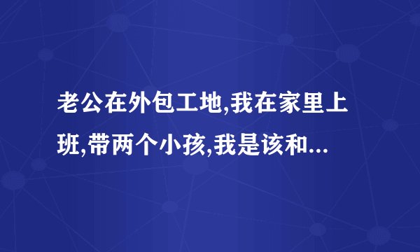 老公在外包工地,我在家里上班,带两个小孩,我是该和老公到一起