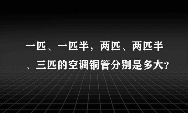 一匹、一匹半，两匹、两匹半、三匹的空调铜管分别是多大？