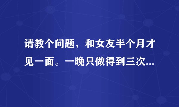 请教个问题，和女友半个月才见一面。一晚只做得到三次。第四次就没货了。请问这是正常吗？本人28