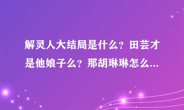 解灵人大结局是什么？田芸才是他娘子么？那胡琳琳怎么办？亮子呢？幕后人到底是谁啊，结局那样不清不楚的~