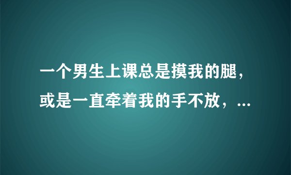 一个男生上课总是摸我的腿，或是一直牵着我的手不放，我该咋办？