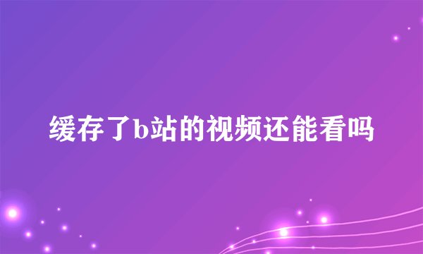 缓存了b站的视频还能看吗