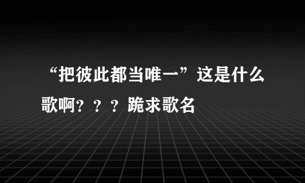 “把彼此都当唯一”这是什么歌啊？？？跪求歌名