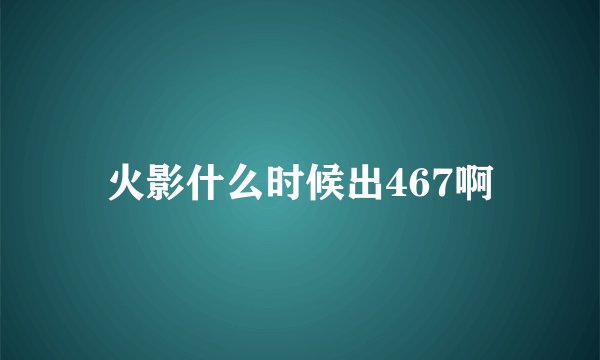 火影什么时候出467啊