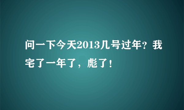 问一下今天2013几号过年？我宅了一年了，彪了！