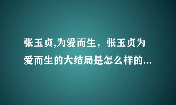 张玉贞,为爱而生，张玉贞为爱而生的大结局是怎么样的啊？好想知道！
