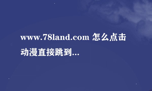 www.78land.com 怎么点击动漫直接跳到动画那去了？
