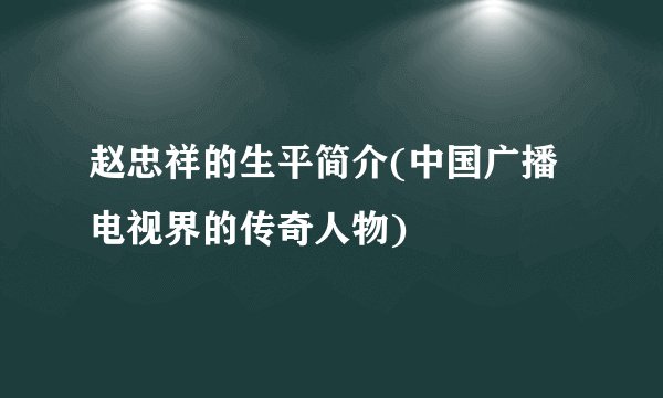 赵忠祥的生平简介(中国广播电视界的传奇人物)