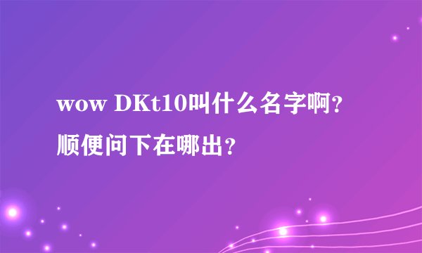 wow DKt10叫什么名字啊？顺便问下在哪出？