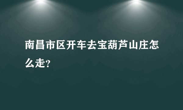 南昌市区开车去宝葫芦山庄怎么走？