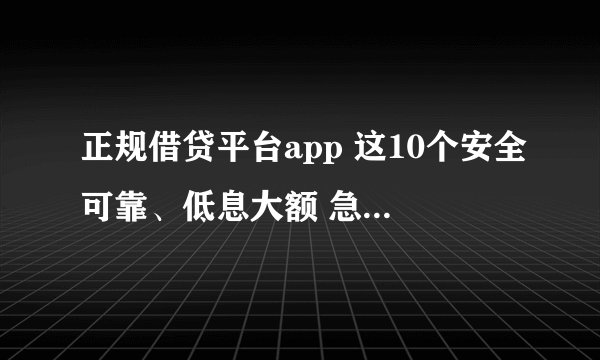 正规借贷平台app 这10个安全可靠、低息大额 急用钱可以快速到账