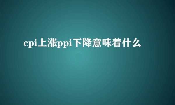 cpi上涨ppi下降意味着什么