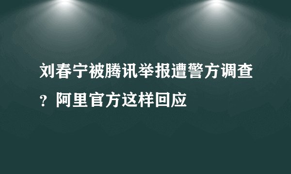 刘春宁被腾讯举报遭警方调查？阿里官方这样回应