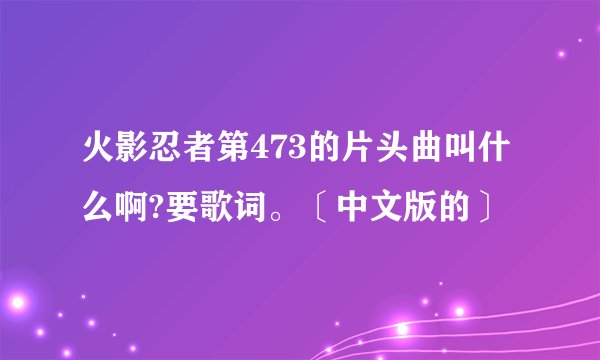 火影忍者第473的片头曲叫什么啊?要歌词。〔中文版的〕