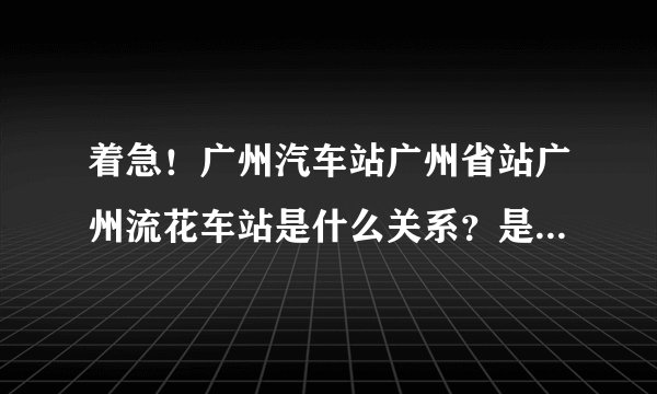 着急！广州汽车站广州省站广州流花车站是什么关系？是不是一个地方？