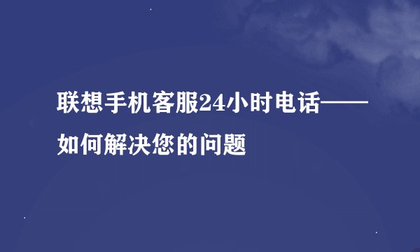 联想手机客服24小时电话——如何解决您的问题