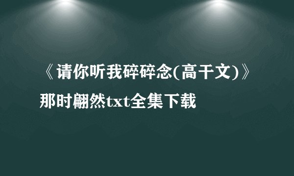 《请你听我碎碎念(高干文)》那时翩然txt全集下载