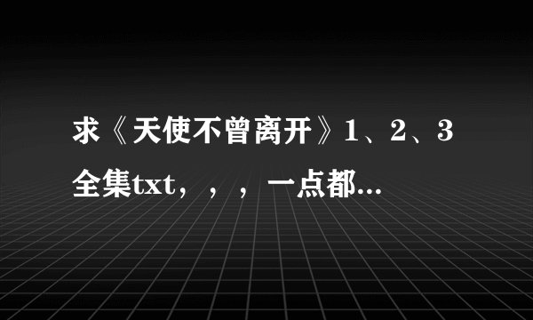 求《天使不曾离开》1、2、3全集txt，，，一点都不能少，， 谢谢啦拜托拜托啦😊