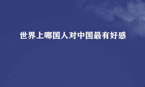 世界上哪国人对中国最有好感