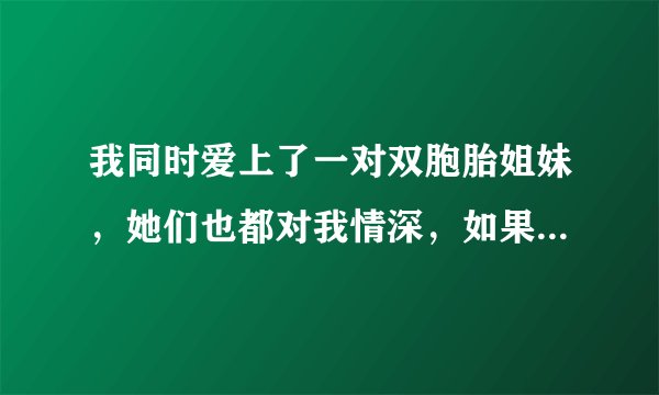 我同时爱上了一对双胞胎姐妹，她们也都对我情深，如果只选择一个绝对会伤害另一个，现在我该怎么办？