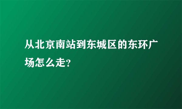 从北京南站到东城区的东环广场怎么走？