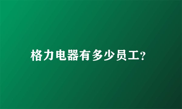 格力电器有多少员工？