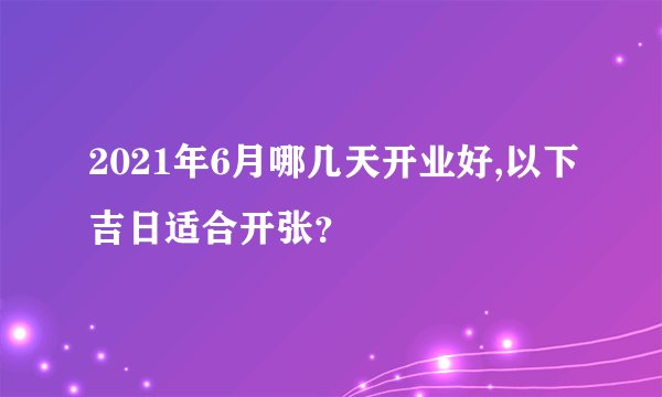 2021年6月哪几天开业好,以下吉日适合开张？