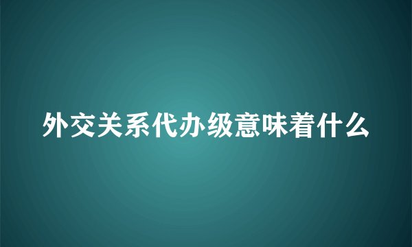 外交关系代办级意味着什么
