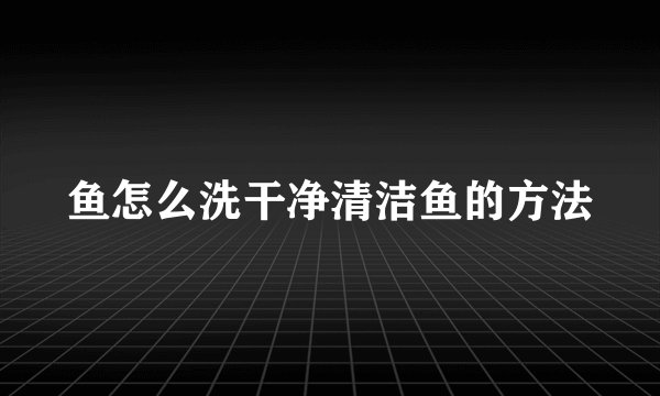 鱼怎么洗干净清洁鱼的方法