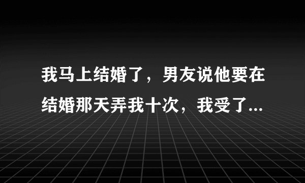 我马上结婚了，男友说他要在结婚那天弄我十次，我受了吗?有什么办法吗?
