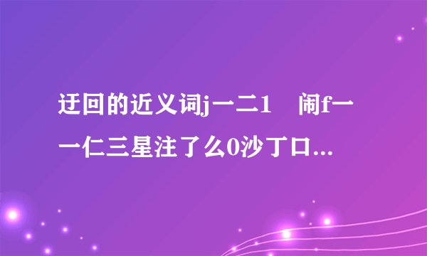 迂回的近义词j一二1尃闹f一一仁三星注了么0沙丁口下th庤