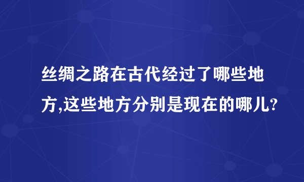 丝绸之路在古代经过了哪些地方,这些地方分别是现在的哪儿?