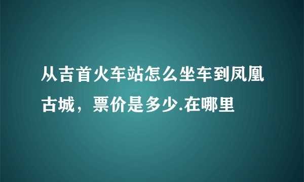 从吉首火车站怎么坐车到凤凰古城，票价是多少.在哪里