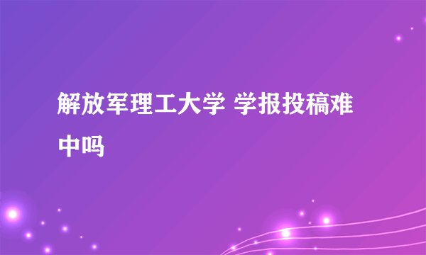 解放军理工大学 学报投稿难中吗