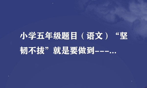 小学五年级题目（语文）“坚韧不拔”就是要做到-----------------------。