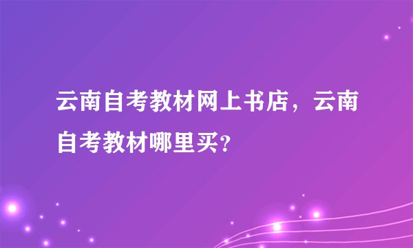 云南自考教材网上书店，云南自考教材哪里买？