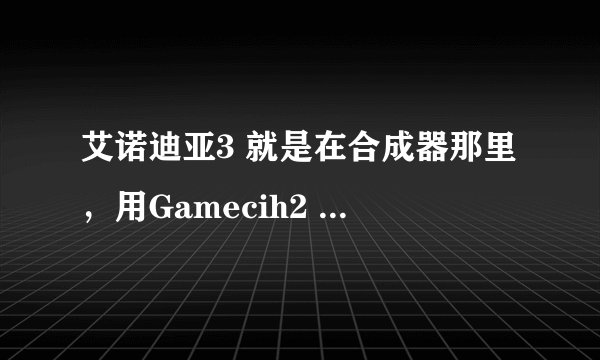 艾诺迪亚3 就是在合成器那里，用Gamecih2 的mixmenu修改物品