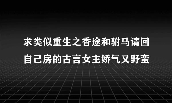 求类似重生之香途和驸马请回自己房的古言女主娇气又野蛮
