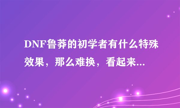 DNF鲁莽的初学者有什么特殊效果，那么难换，看起来很垃圾啊？？