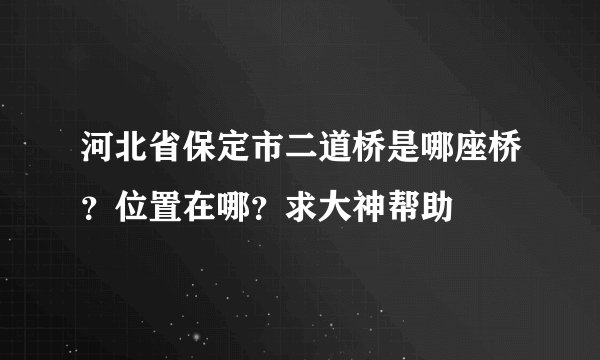 河北省保定市二道桥是哪座桥？位置在哪？求大神帮助