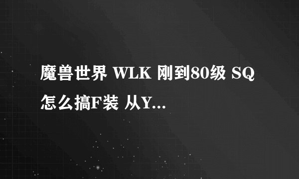 魔兽世界 WLK 刚到80级 SQ怎么搞F装 从YX本开始到10人本就好了 我现在是PTSL的装备加70的SW装备 谢谢了