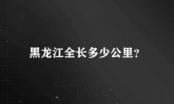 黑龙江全长多少公里？