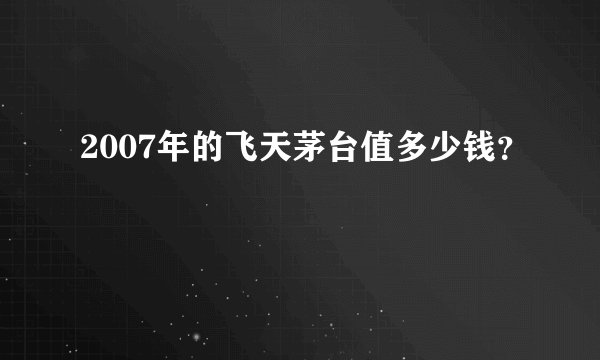2007年的飞天茅台值多少钱？