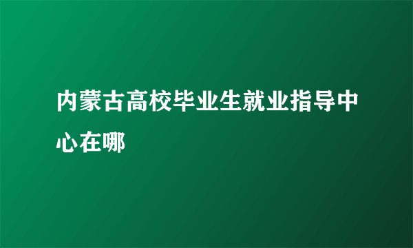 内蒙古高校毕业生就业指导中心在哪